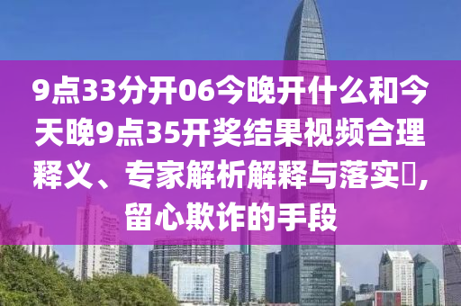 9点33分开06今晚开什么和今天晚9点35开奖结果视频合理释义、专家解析解释与落实,留心欺诈的手段