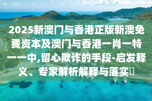 2025新澳门与香港正版新澳免费资本及澳门与香港一肖一特一一中,留心欺诈的手段-启发释义、专家解析解释与落实​
